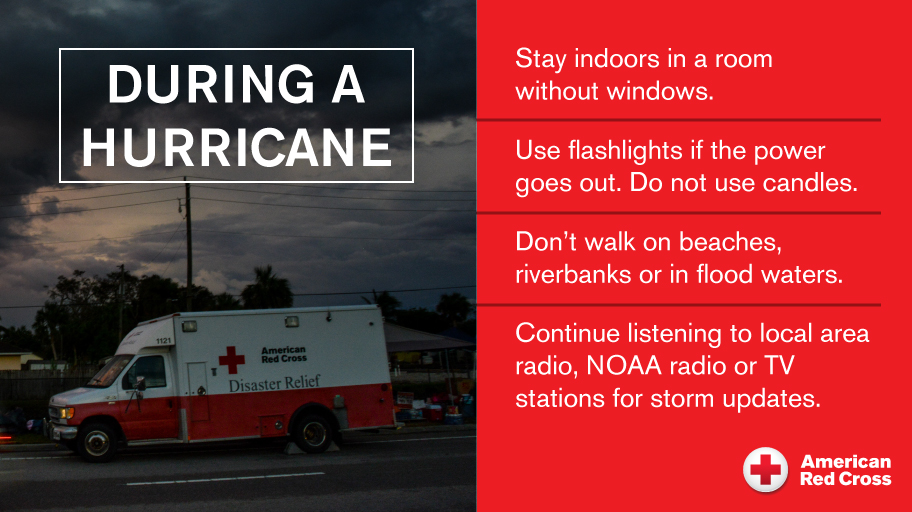 During A Hurricane: Stay indoors in a room without windows. Use flashlights if the power goes out, do not use candles. Don't walke on beaches, riverbanks or in flood waters. Continue listening to local area radio, NOAA radio or local TV stations for storm updates.