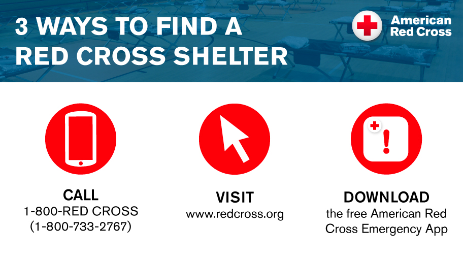 3 ways to find a Red Cross Shelter: 
Call 1-800-733-2676, visit redcross.org, or download the free american Red Cross Emergency App